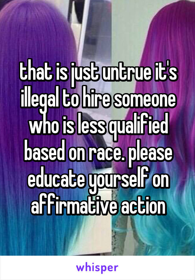 that is just untrue it's illegal to hire someone who is less qualified based on race. please educate yourself on affirmative action