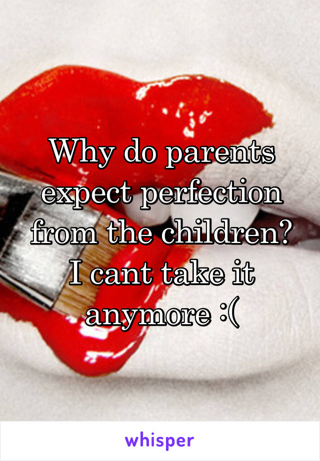 Why do parents expect perfection from the children? I cant take it anymore :(