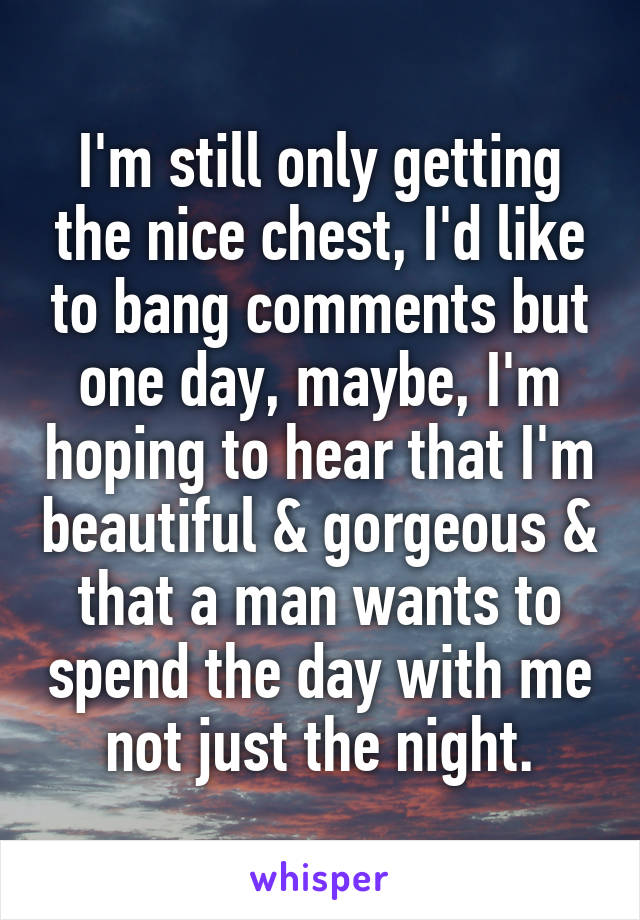 I'm still only getting the nice chest, I'd like to bang comments but one day, maybe, I'm hoping to hear that I'm beautiful & gorgeous & that a man wants to spend the day with me not just the night.