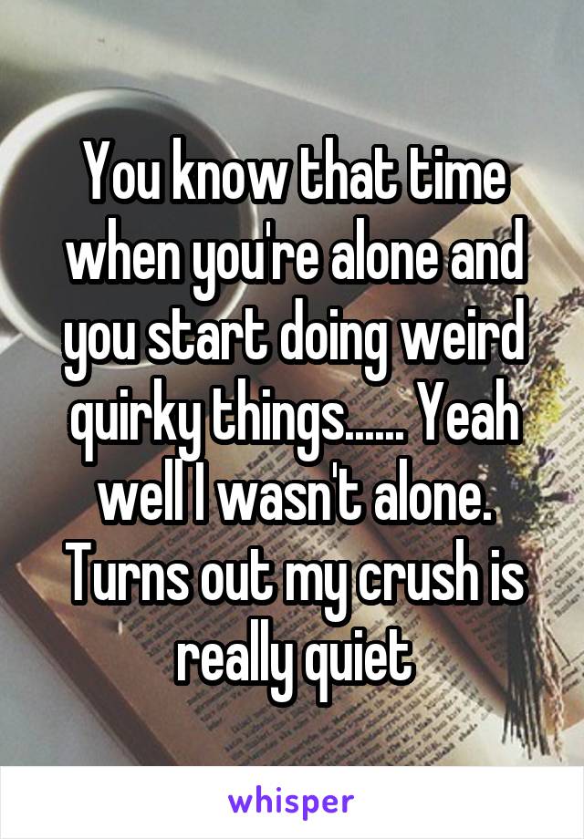You know that time when you're alone and you start doing weird quirky things...... Yeah well I wasn't alone. Turns out my crush is really quiet