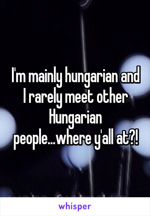 I'm mainly hungarian and I rarely meet other Hungarian people...where y'all at?!