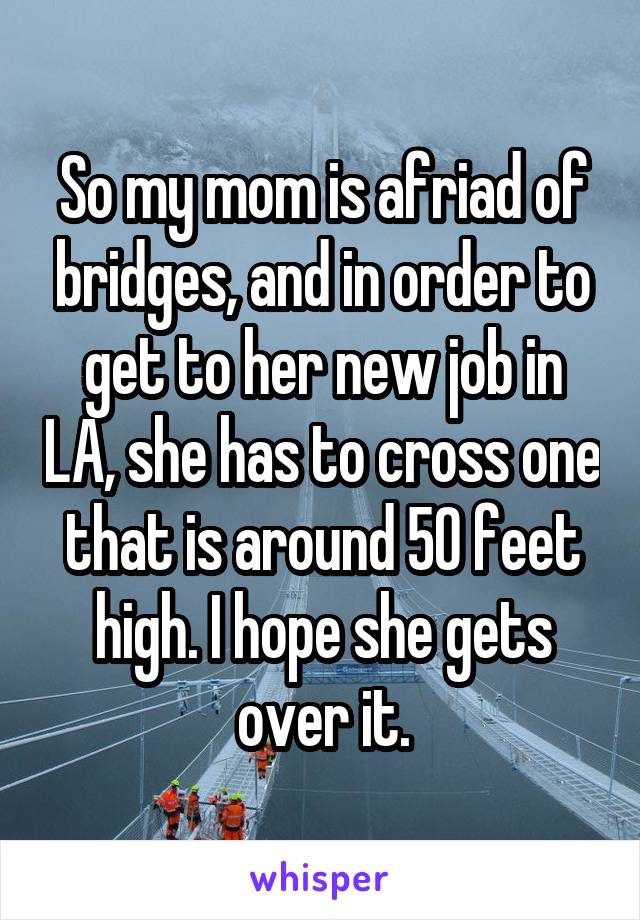 So my mom is afriad of bridges, and in order to get to her new job in LA, she has to cross one that is around 50 feet high. I hope she gets over it.