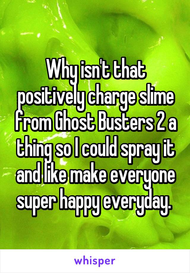 Why isn't that positively charge slime from Ghost Busters 2 a thing so I could spray it and like make everyone super happy everyday. 