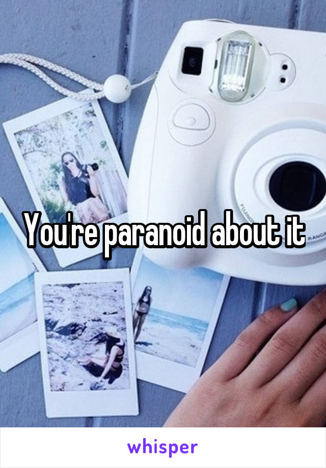 You're paranoid about it