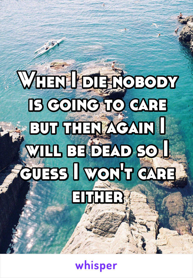 When I die nobody is going to care but then again I will be dead so I guess I won't care either