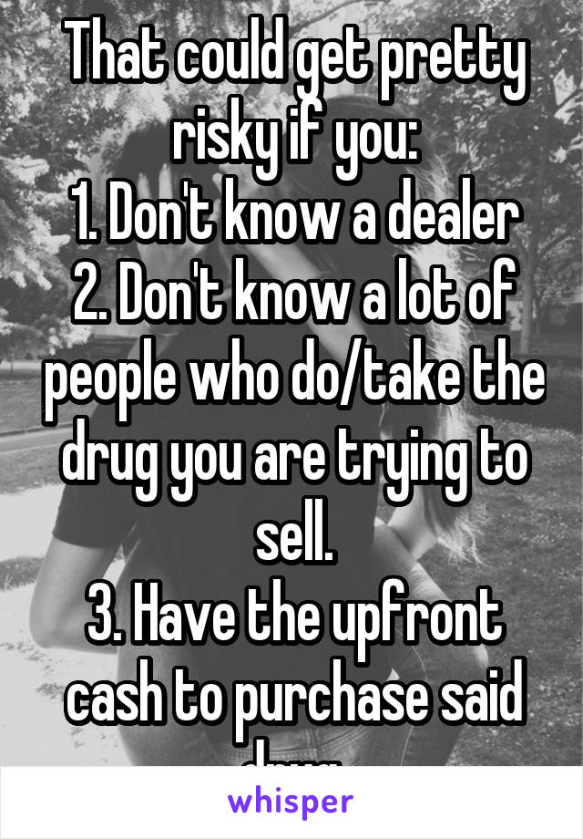 That could get pretty risky if you:
1. Don't know a dealer
2. Don't know a lot of people who do/take the drug you are trying to sell.
3. Have the upfront cash to purchase said drug.