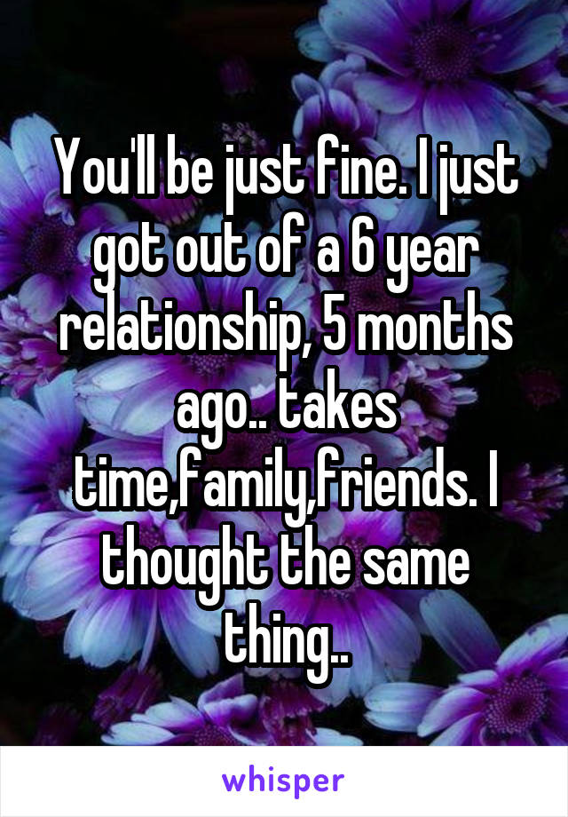 You'll be just fine. I just got out of a 6 year relationship, 5 months ago.. takes time,family,friends. I thought the same thing..
