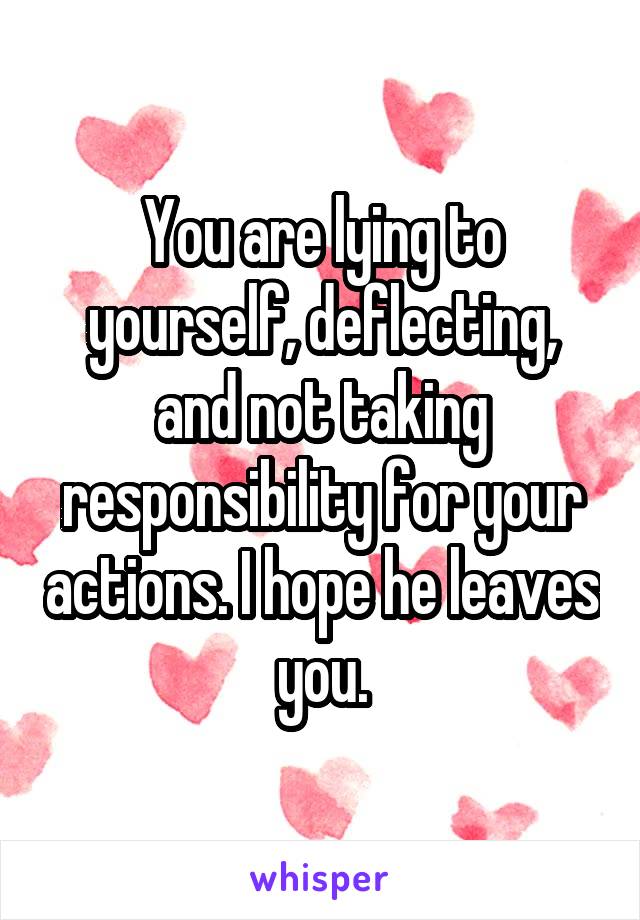 You are lying to yourself, deflecting, and not taking responsibility for your actions. I hope he leaves you.
