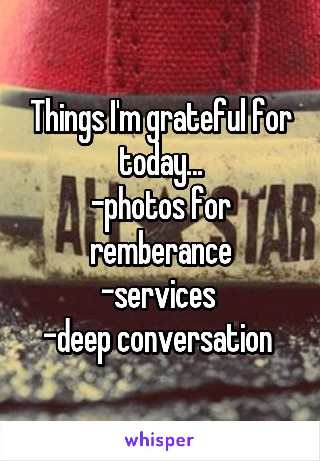 Things I'm grateful for today...
-photos for remberance
-services 
-deep conversation 