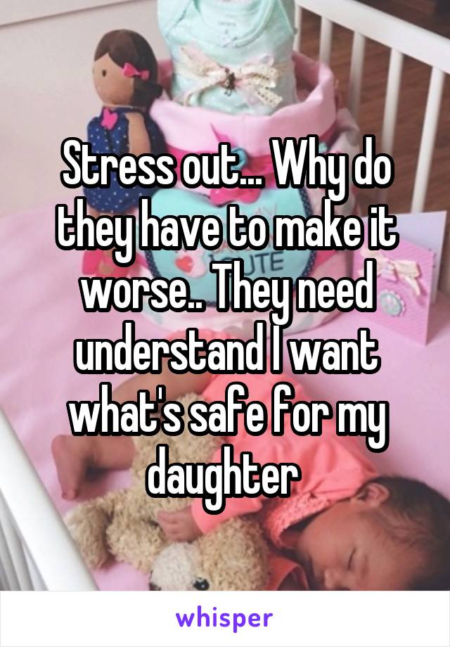 Stress out... Why do they have to make it worse.. They need understand I want what's safe for my daughter 