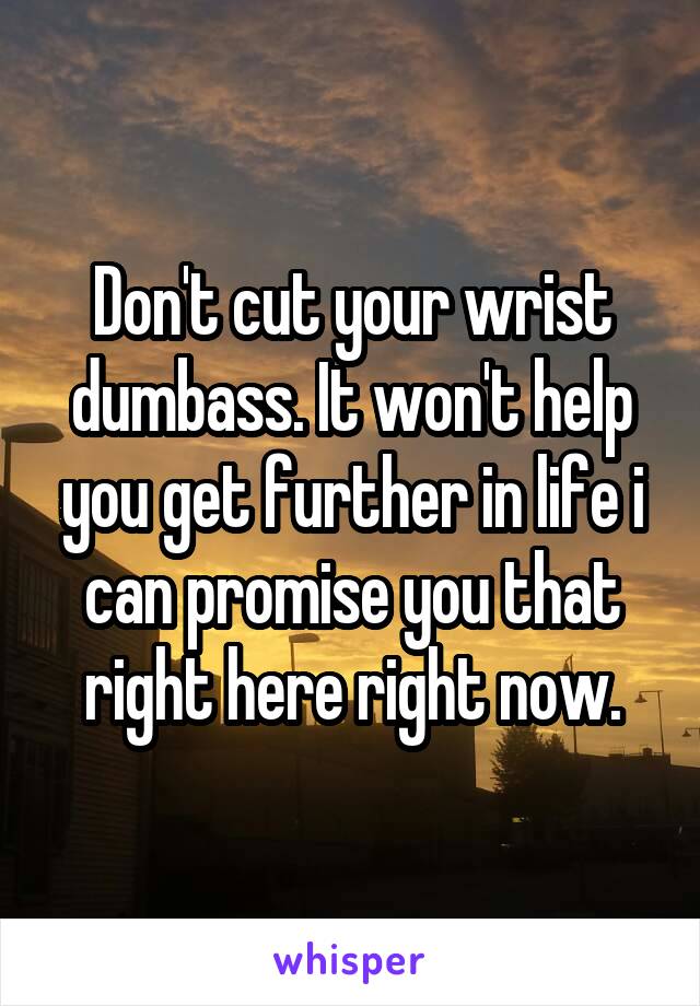 Don't cut your wrist dumbass. It won't help you get further in life i can promise you that right here right now.