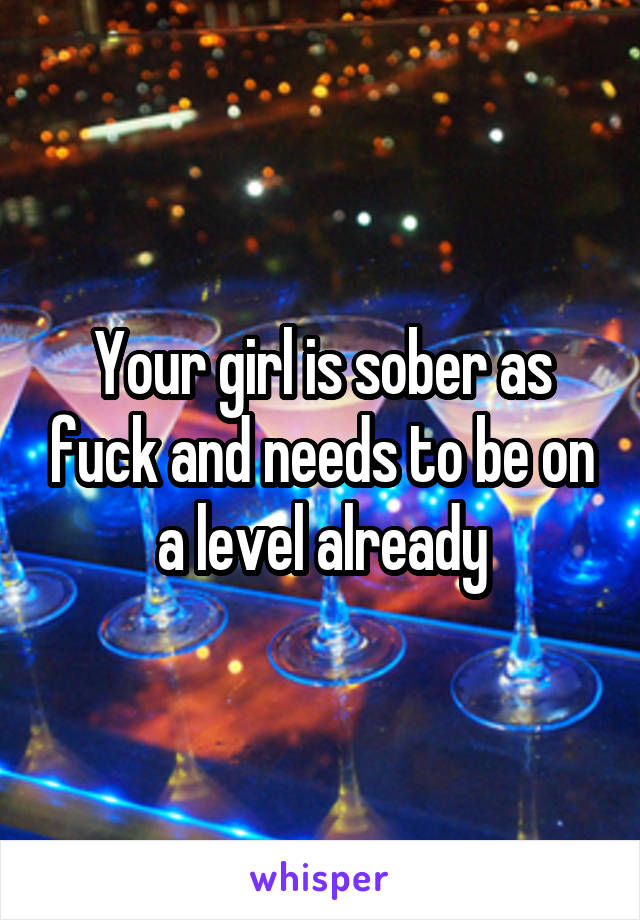 Your girl is sober as fuck and needs to be on a level already