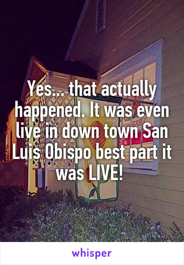 Yes... that actually happened. It was even live in down town San Luis Obispo best part it was LIVE! 