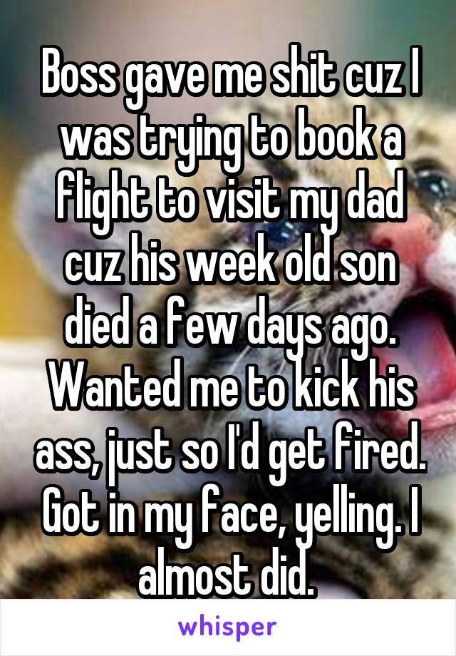 Boss gave me shit cuz I was trying to book a flight to visit my dad cuz his week old son died a few days ago. Wanted me to kick his ass, just so I'd get fired. Got in my face, yelling. I almost did. 