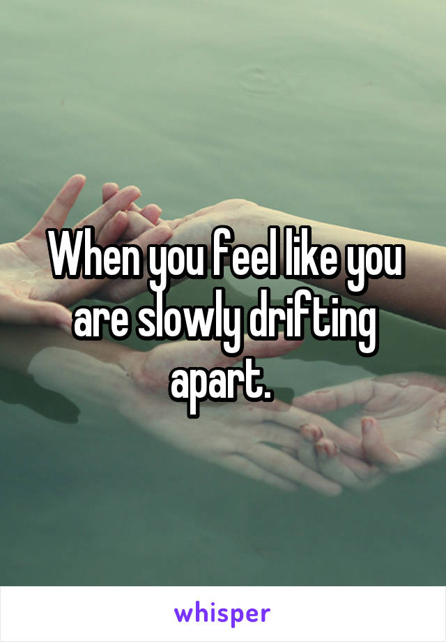 When you feel like you are slowly drifting apart. 