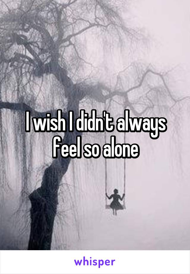 I wish I didn't always feel so alone