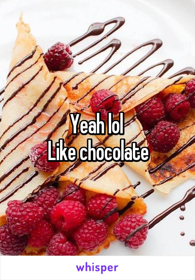 Yeah lol 
Like chocolate