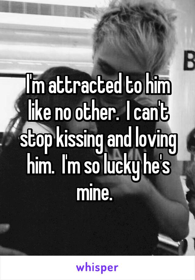 I'm attracted to him like no other.  I can't stop kissing and loving him.  I'm so lucky he's mine.  
