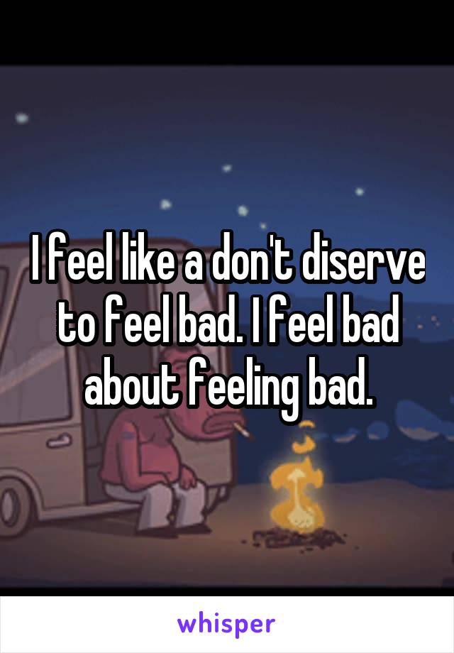 I feel like a don't diserve to feel bad. I feel bad about feeling bad.