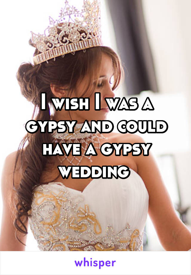 I wish I was a gypsy and could have a gypsy wedding 