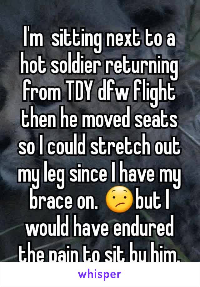 I'm  sitting next to a hot soldier returning from TDY dfw flight then he moved seats so I could stretch out my leg since I have my brace on. 😕but I would have endured the pain to sit by him.