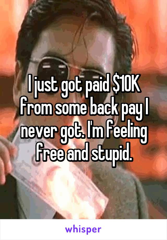 I just got paid $10K from some back pay I never got. I'm feeling free and stupid.