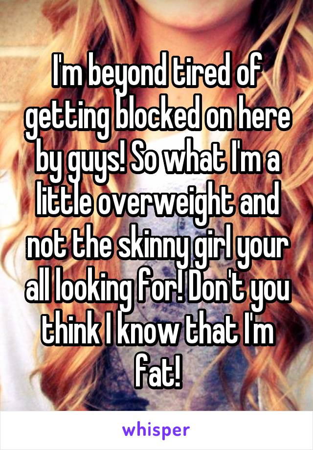 I'm beyond tired of getting blocked on here by guys! So what I'm a little overweight and not the skinny girl your all looking for! Don't you think I know that I'm fat!