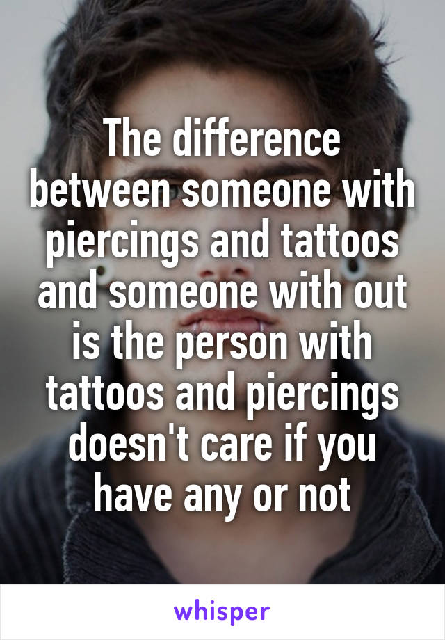 The difference between someone with piercings and tattoos and someone with out is the person with tattoos and piercings doesn't care if you have any or not