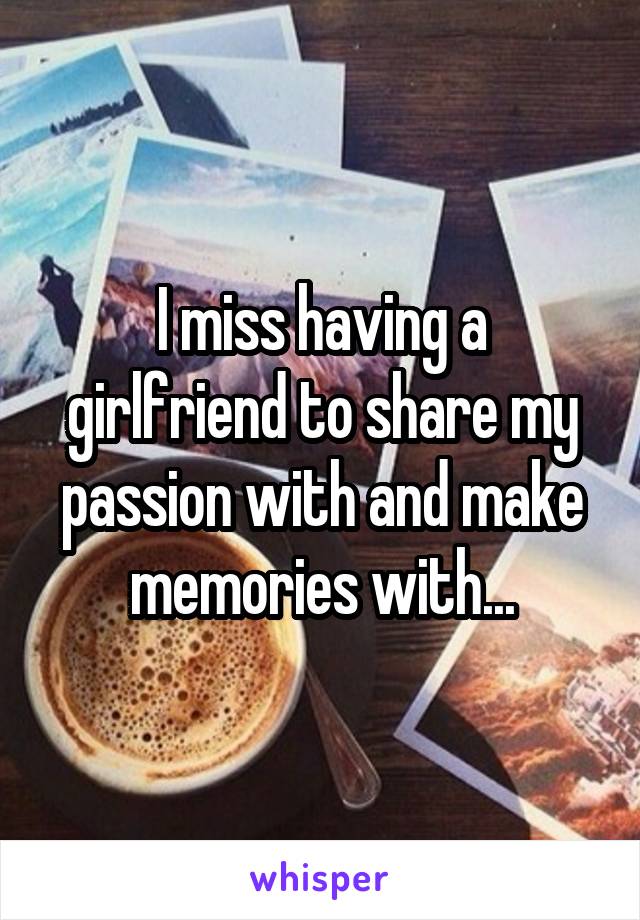 I miss having a girlfriend to share my passion with and make memories with...