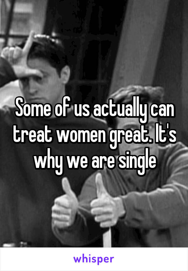 Some of us actually can treat women great. It's why we are single