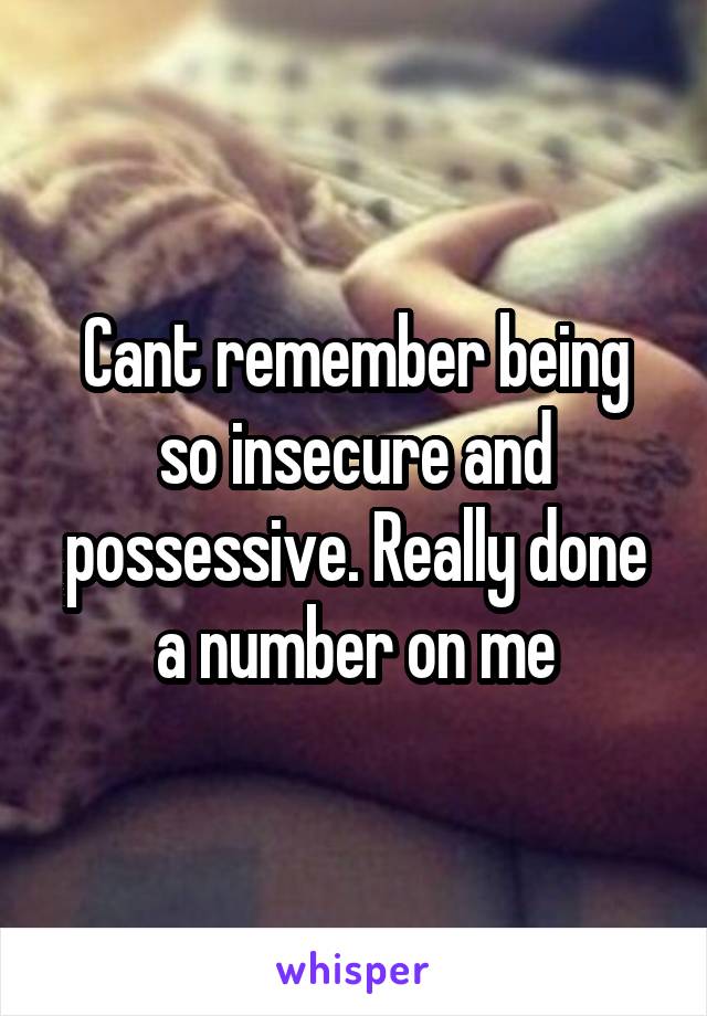Cant remember being so insecure and possessive. Really done a number on me