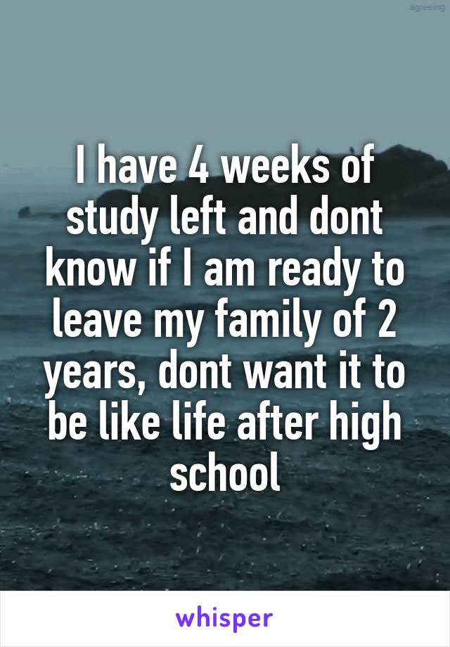 I have 4 weeks of study left and dont know if I am ready to leave my family of 2 years, dont want it to be like life after high school