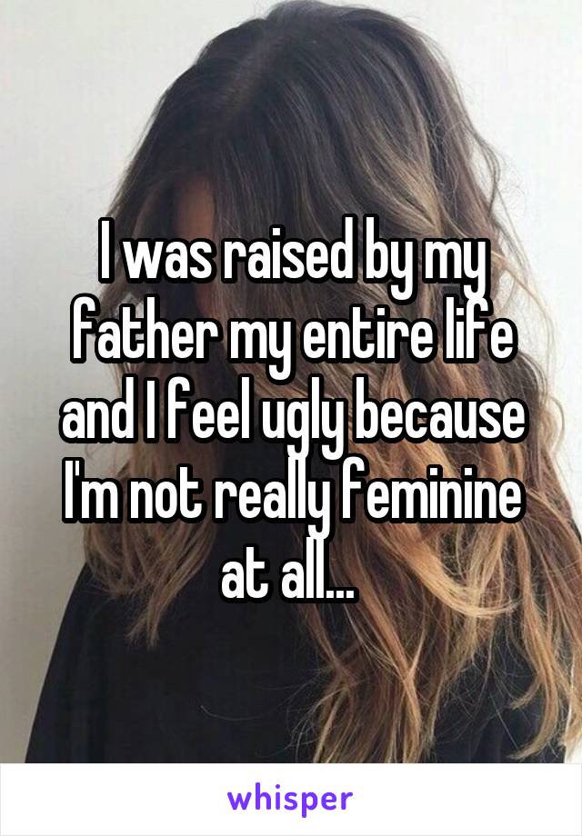 I was raised by my father my entire life and I feel ugly because I'm not really feminine at all... 