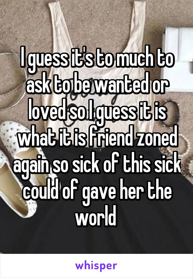 I guess it's to much to ask to be wanted or loved so I guess it is what it is friend zoned again so sick of this sick could of gave her the world 