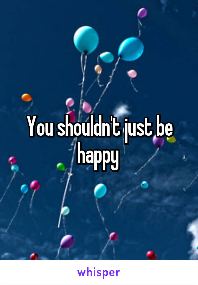 You shouldn't just be happy 