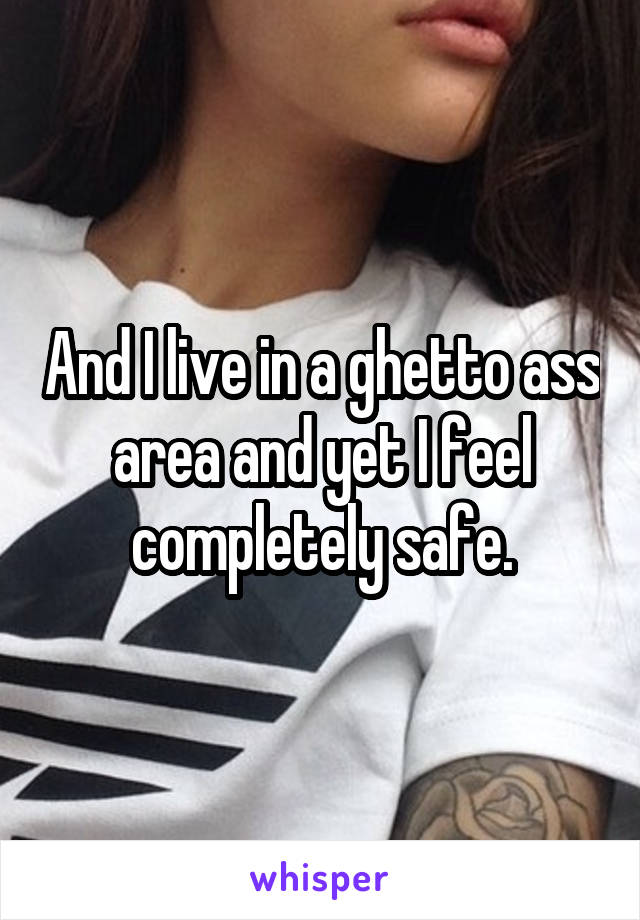 And I live in a ghetto ass area and yet I feel completely safe.