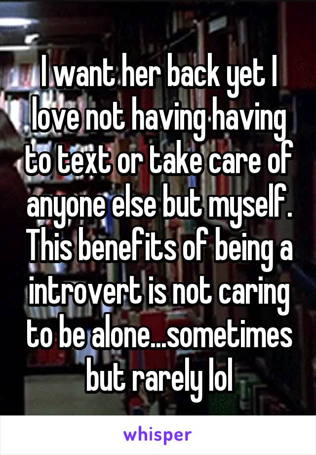 I want her back yet I love not having having to text or take care of anyone else but myself. This benefits of being a introvert is not caring to be alone...sometimes but rarely lol