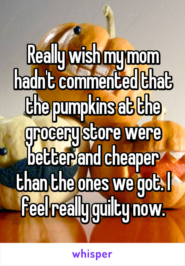 Really wish my mom hadn't commented that the pumpkins at the grocery store were better and cheaper than the ones we got. I feel really guilty now.