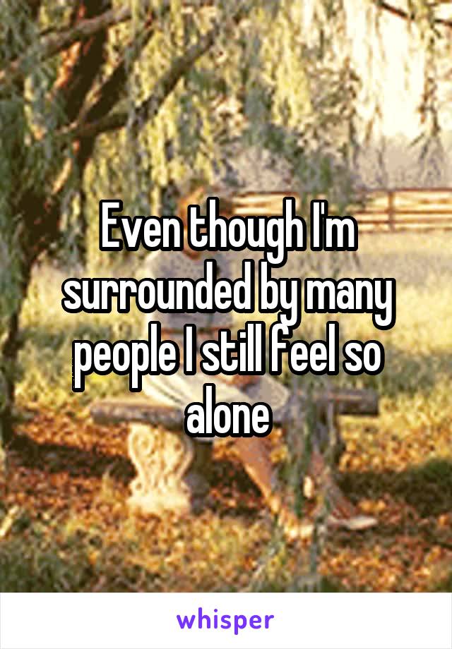 Even though I'm surrounded by many people I still feel so alone