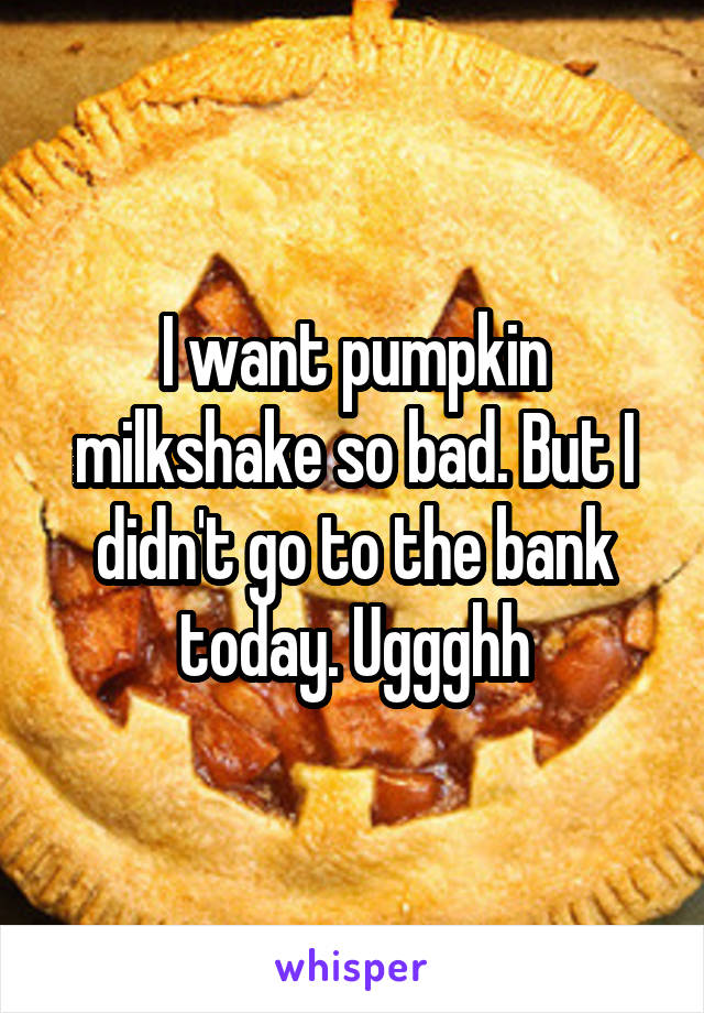 I want pumpkin milkshake so bad. But I didn't go to the bank today. Uggghh