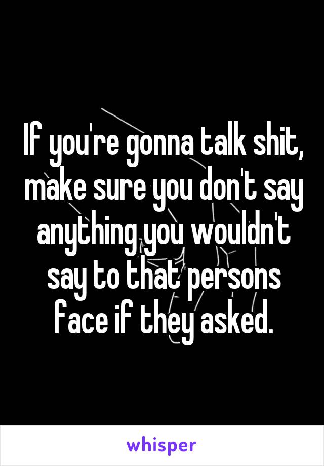 If you're gonna talk shit, make sure you don't say anything you wouldn't say to that persons face if they asked.