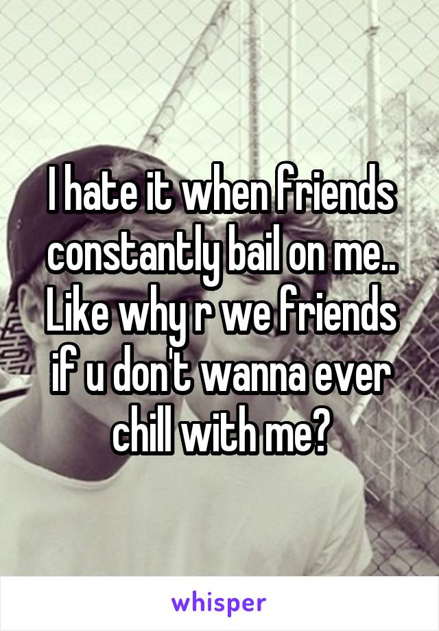 I hate it when friends constantly bail on me.. Like why r we friends if u don't wanna ever chill with me?