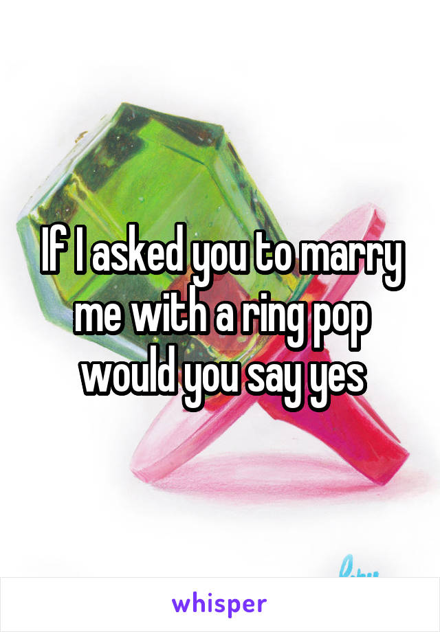 If I asked you to marry me with a ring pop would you say yes