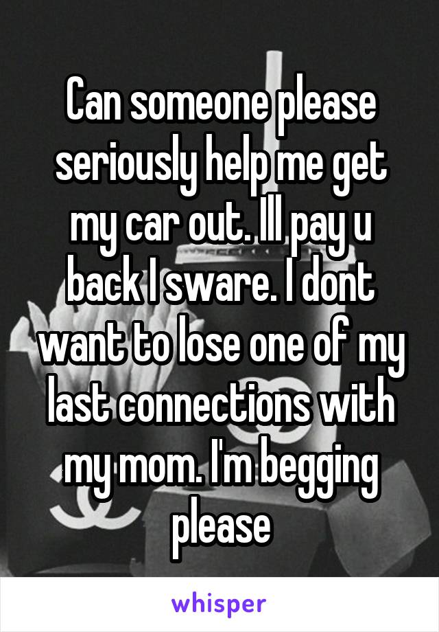 Can someone please seriously help me get my car out. Ill pay u back I sware. I dont want to lose one of my last connections with my mom. I'm begging please