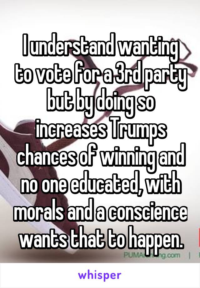 I understand wanting to vote for a 3rd party but by doing so increases Trumps chances of winning and no one educated, with morals and a conscience wants that to happen.
