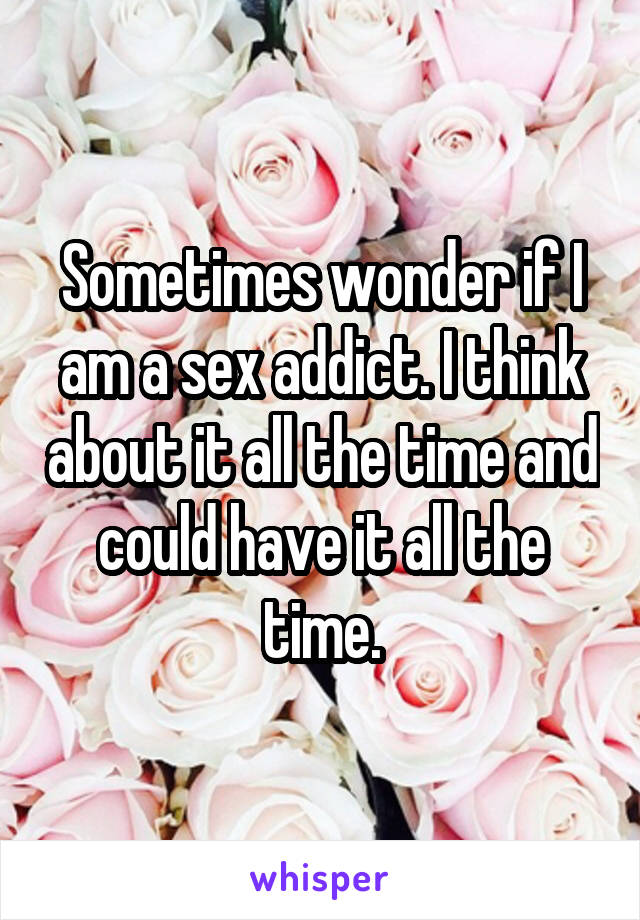 Sometimes wonder if I am a sex addict. I think about it all the time and could have it all the time.