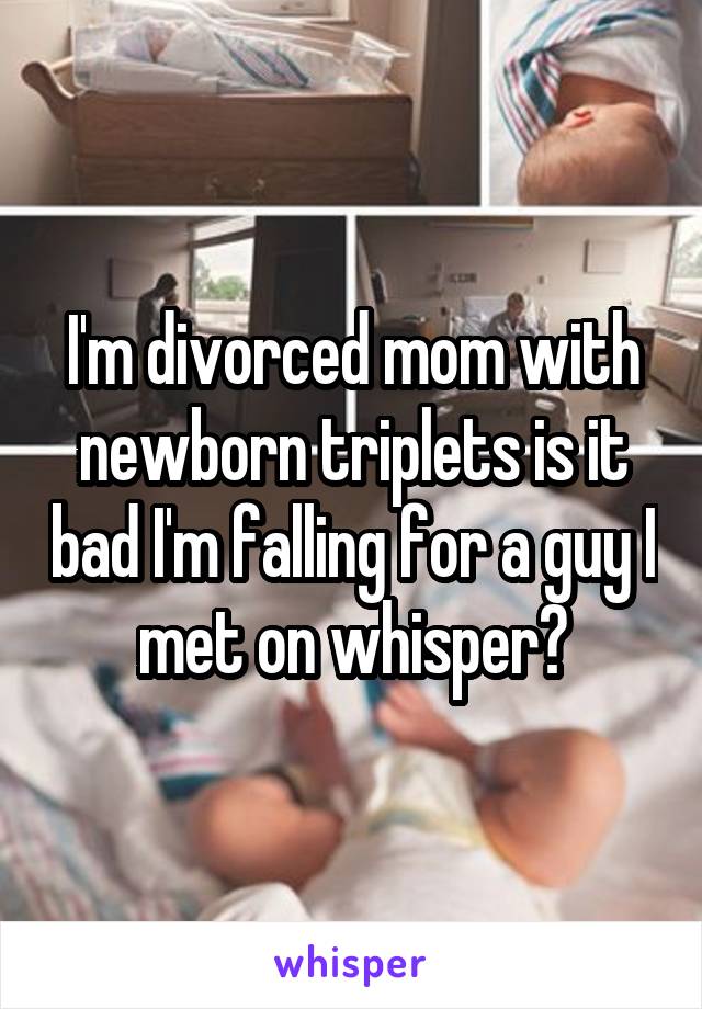 I'm divorced mom with newborn triplets is it bad I'm falling for a guy I met on whisper?