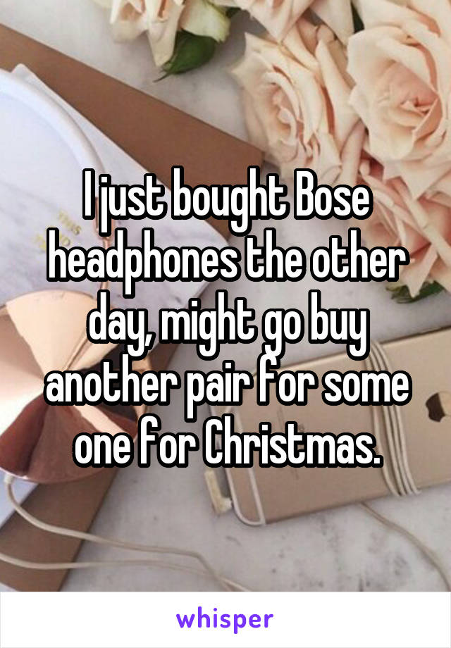 I just bought Bose headphones the other day, might go buy another pair for some one for Christmas.