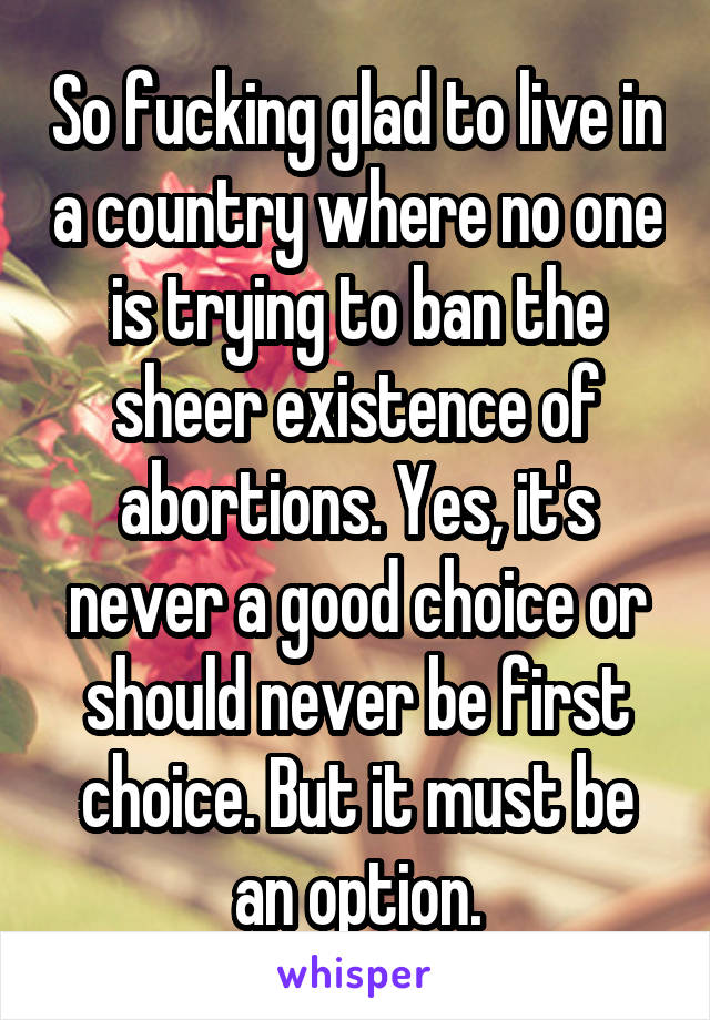 So fucking glad to live in a country where no one is trying to ban the sheer existence of abortions. Yes, it's never a good choice or should never be first choice. But it must be an option.