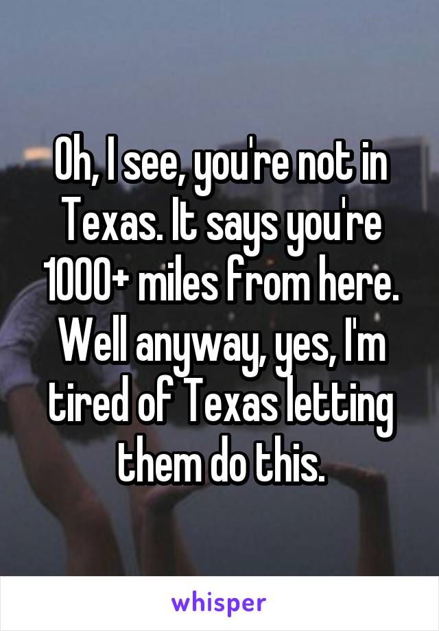 Oh, I see, you're not in Texas. It says you're 1000+ miles from here. Well anyway, yes, I'm tired of Texas letting them do this.